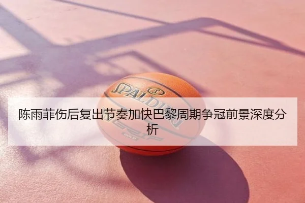 陈雨菲伤后复出节奏加快巴黎周期争冠前景深度分析