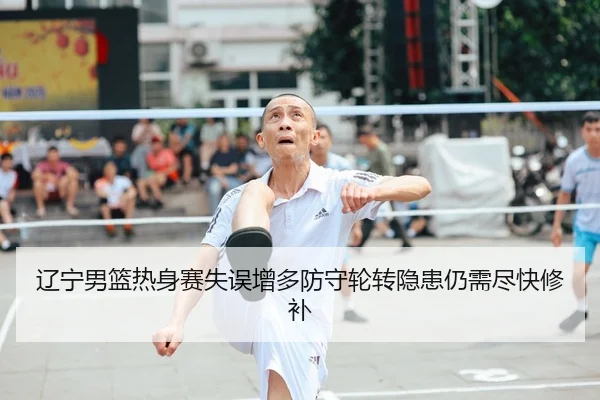 辽宁男篮热身赛失误增多防守轮转隐患仍需尽快修补